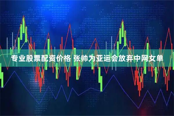 专业股票配资价格 张帅为亚运会放弃中网女单